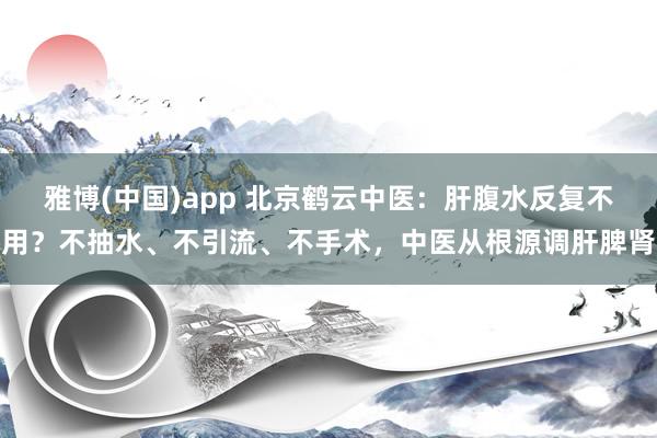 雅博(中国)app 北京鹤云中医：肝腹水反复不用？不抽水、不引流、不手术，中医从根源调肝脾肾
