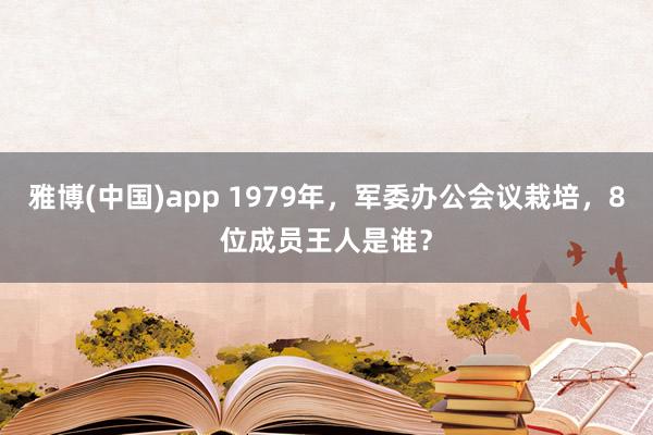 雅博(中国)app 1979年，军委办公会议栽培，8位成员王人是谁？