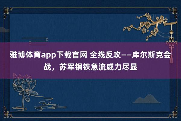 雅博体育app下载官网 全线反攻——库尔斯克会战，苏军钢铁急流威力尽显