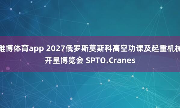 雅博体育app 2027俄罗斯莫斯科高空功课及起重机械开垦博览会 SPTO.Cranes