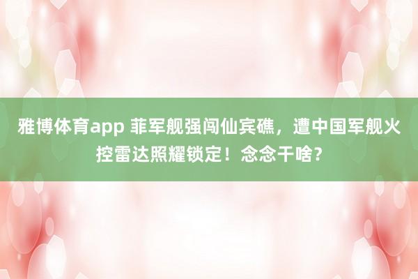 雅博体育app 菲军舰强闯仙宾礁，遭中国军舰火控雷达照耀锁定！念念干啥？