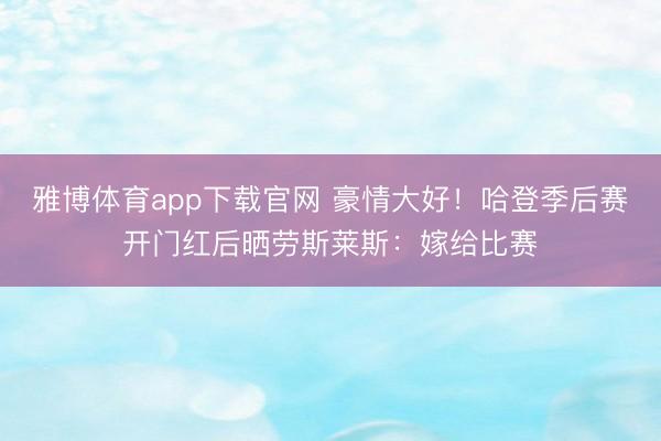 雅博体育app下载官网 豪情大好！哈登季后赛开门红后晒劳斯莱斯：嫁给比赛
