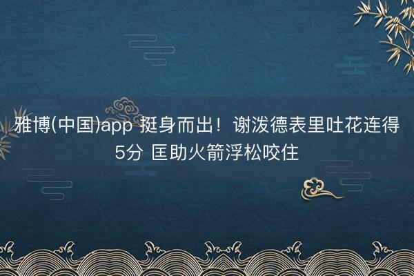 雅博(中国)app 挺身而出！谢泼德表里吐花连得5分 匡助火箭浮松咬住