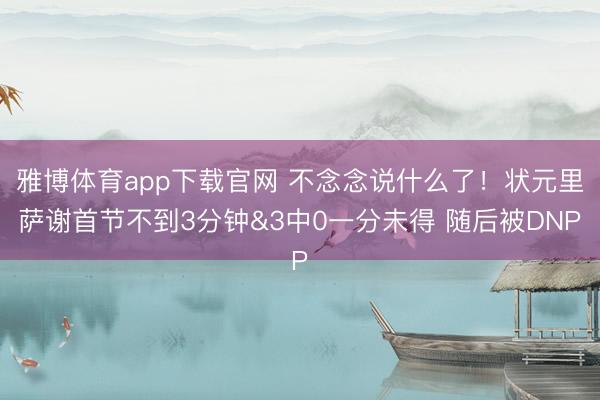 雅博体育app下载官网 不念念说什么了！状元里萨谢首节不到3分钟&3中0一分未得 随后被DNP