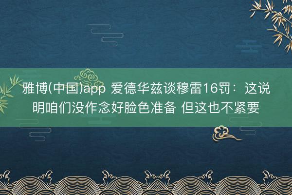 雅博(中国)app 爱德华兹谈穆雷16罚：这说明咱们没作念好脸色准备 但这也不紧要