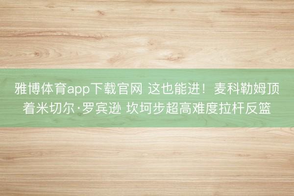 雅博体育app下载官网 这也能进！麦科勒姆顶着米切尔·罗宾逊 坎坷步超高难度拉杆反篮