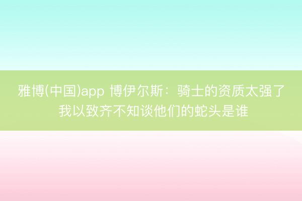 雅博(中国)app 博伊尔斯：骑士的资质太强了 我以致齐不知谈他们的蛇头是谁