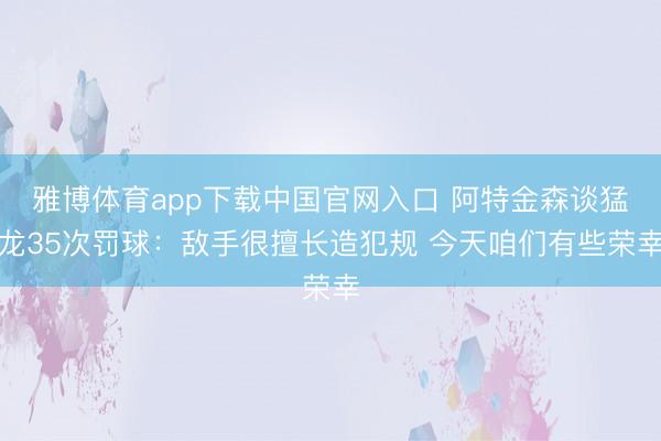 雅博体育app下载中国官网入口 阿特金森谈猛龙35次罚球：敌手很擅长造犯规 今天咱们有些荣幸