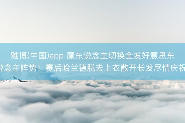 雅博(中国)app 魔东说念主切换金发好意思东说念主阵势！赛后哈兰德脱去上衣散开长发尽情庆祝！