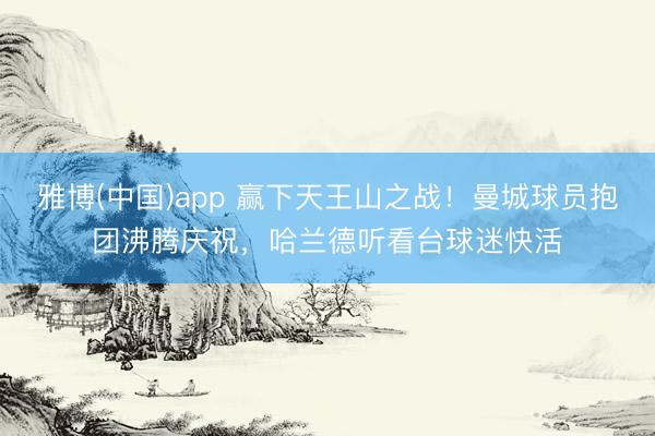 雅博(中国)app 赢下天王山之战！曼城球员抱团沸腾庆祝，<a href=
