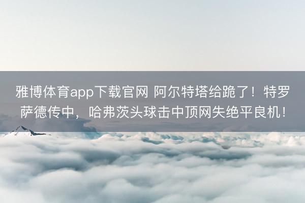 雅博体育app下载官网 阿尔特塔给跪了!特罗萨德传中,哈弗茨头球击中顶网失绝平良机!