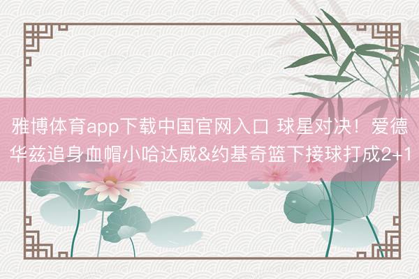 雅博体育app下载中国官网入口 球星对决！爱德华兹追身血帽小哈达威&约基奇篮下接球打成2+1
