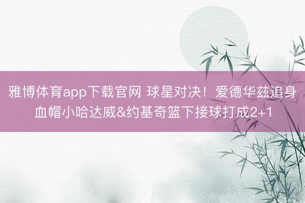 雅博体育app下载官网 球星对决！爱德华兹追身血帽小哈达威&约基奇篮下接球打成2+1