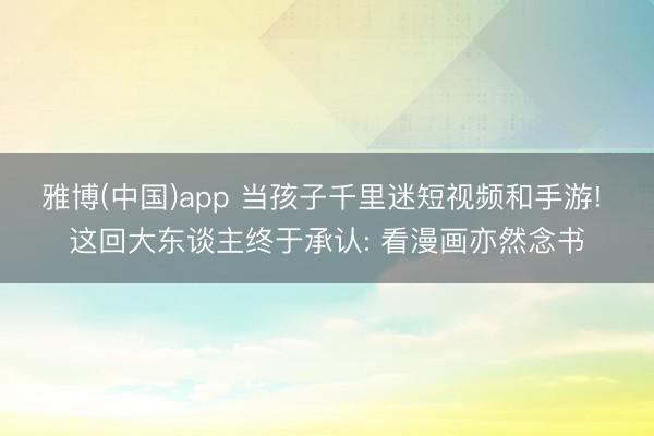 雅博(中国)app 当孩子千里迷短视频和手游! 这回大东谈主终于承认: 看漫画亦然念书