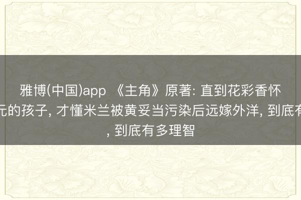 雅博(中国)app 《主角》原著: 直到花彩香怀上胡三元的孩子， 才懂米兰被黄妥当污染后远嫁外洋， 到底有多理智
