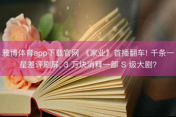 雅博体育app下载官网 《家业》首播翻车! 千条一星差评刷屏, 3 万块消释一部 S 级大剧?