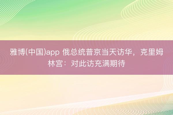 雅博(中国)app 俄总统普京当天访华，克里姆林宫：对此访充满期待