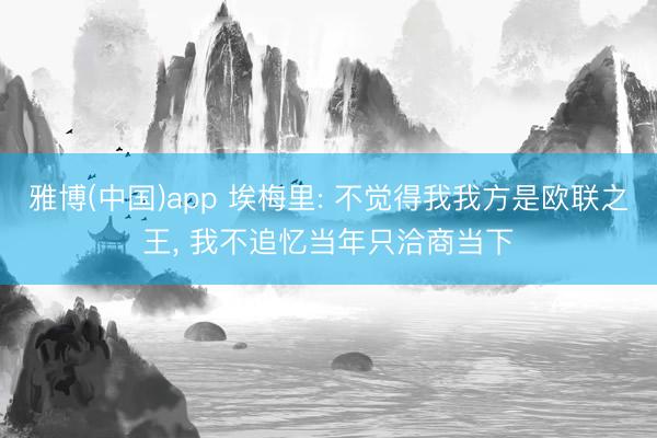 雅博(中国)app 埃梅里: 不觉得我我方是欧联之王, 我不追忆当年只洽商当下
