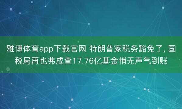 雅博体育app下载官网 特朗普家税务豁免了, 国税局再也弗成查17.76亿基金悄无声气到账