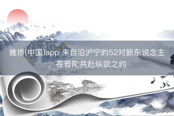 雅博(中国)app 来自沿沪宁的52对新东说念主，在普陀共赴纵欲