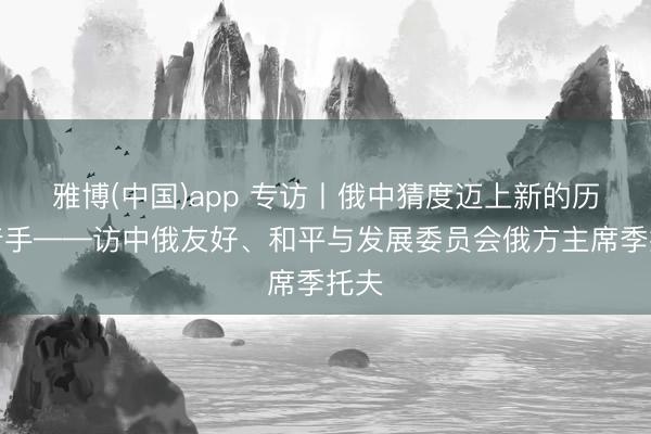 雅博(中国)app 专访丨俄中猜度迈上新的历史着手——访中俄友好、和平与发展委员会俄方主席季托夫