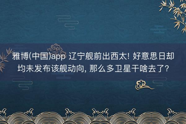 雅博(中国)app 辽宁舰前出西太! 好意思日却均未发布该舰动向， 那么多卫星干啥去了?