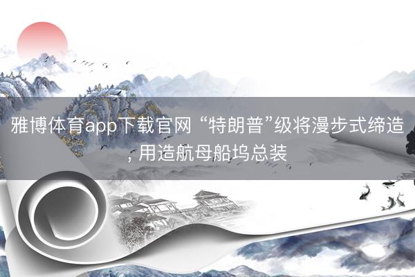 雅博体育app下载官网 “特朗普”级将漫步式缔造， 用造航母船坞总装