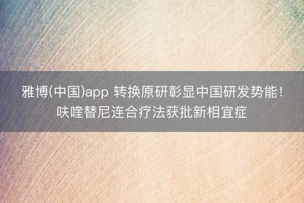 雅博(中国)app 转换原研彰显中国研发势能！呋喹替尼连合疗法获批新相宜症