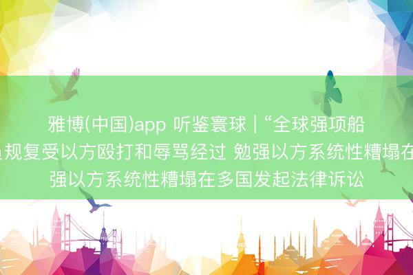 雅博(中国)app 听鉴寰球 | “全球强项船队”被扣东说念主员规复受以方殴打和辱骂经过 勉强以方系统性糟塌在多国发起法律诉讼